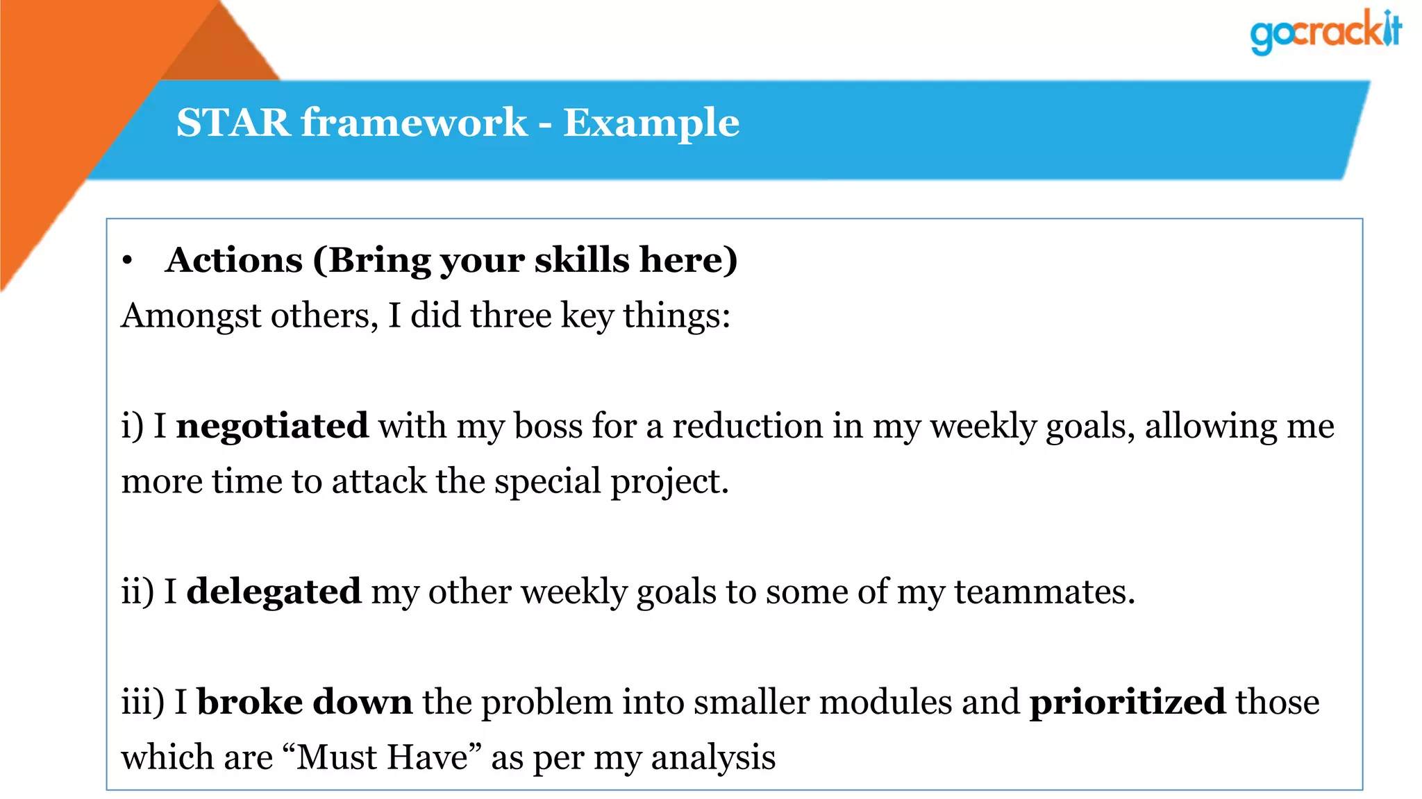 STAR framework - Example
•  Actions (Bring your skills here)
Amongst others, I did three key things:
i) I negotiated with my boss for a reduction in my weekly goals, allowing me
more time to attack the special project.
ii) I delegated my other weekly goals to some of my teammates.
iii) I broke down the problem into smaller modules and prioritized those
which are “Must Have” as per my analysis
 