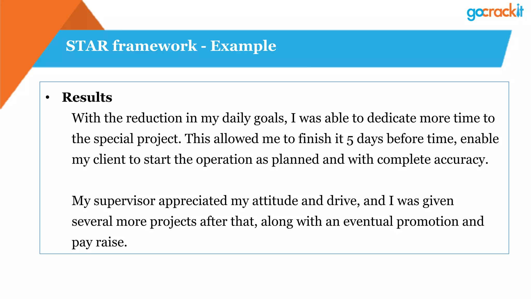 STAR framework - Example
•  Results
With the reduction in my daily goals, I was able to dedicate more time to
the special project. This allowed me to finish it 5 days before time, enable
my client to start the operation as planned and with complete accuracy.
My supervisor appreciated my attitude and drive, and I was given
several more projects after that, along with an eventual promotion and
pay raise.
 
