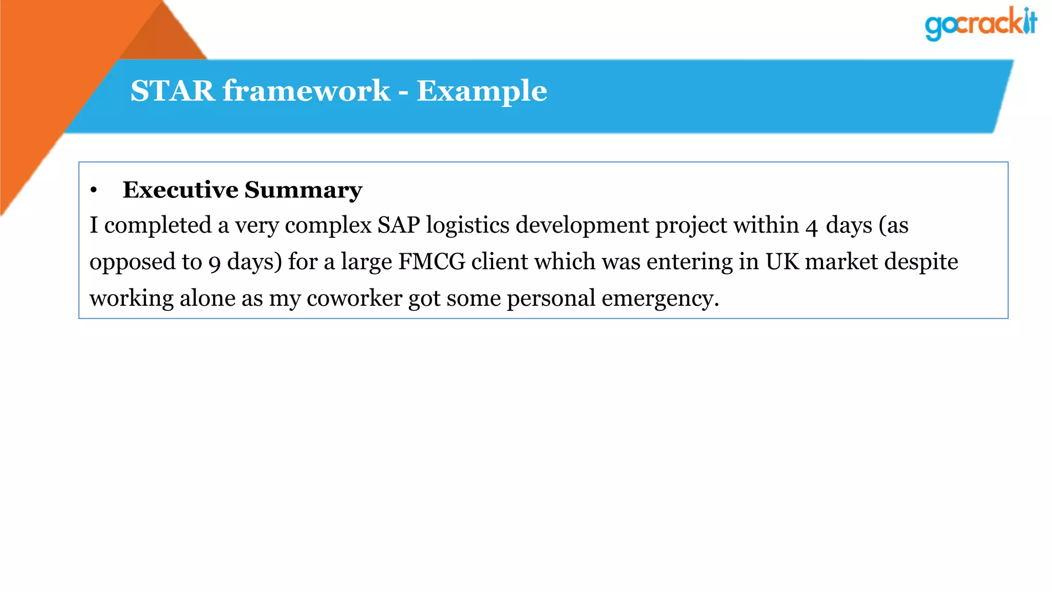 STAR framework - Example
•  Executive Summary
I completed a very complex SAP logistics development project within 4 days (as
opposed to 9 days) for a large FMCG client which was entering in UK market despite
working alone as my coworker got some personal emergency.
 