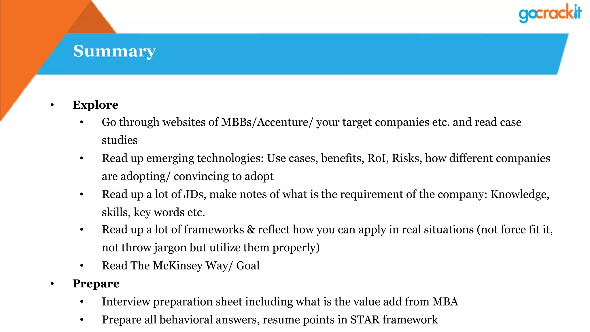 Summary
•  Explore
•  Go through websites of MBBs/Accenture/ your target companies etc. and read case
studies
•  Read up emerging technologies: Use cases, benefits, RoI, Risks, how different companies
are adopting/ convincing to adopt
•  Read up a lot of JDs, make notes of what is the requirement of the company: Knowledge,
skills, key words etc.
•  Read up a lot of frameworks & reflect how you can apply in real situations (not force fit it,
not throw jargon but utilize them properly)
•  Read The McKinsey Way/ Goal
•  Prepare
•  Interview preparation sheet including what is the value add from MBA
•  Prepare all behavioral answers, resume points in STAR framework
 