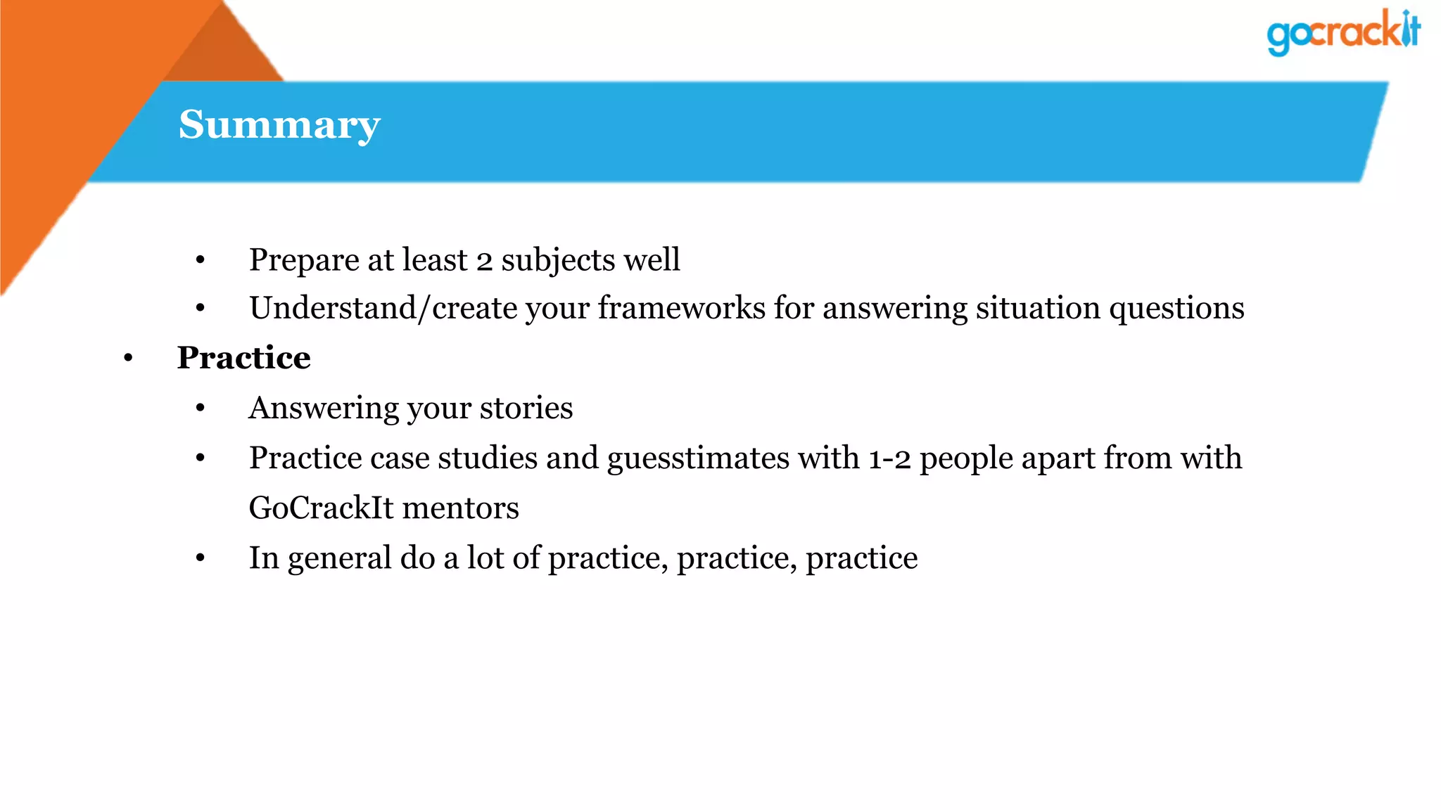Summary
•  Prepare at least 2 subjects well
•  Understand/create your frameworks for answering situation questions
•  Practice
•  Answering your stories
•  Practice case studies and guesstimates with 1-2 people apart from with
GoCrackIt mentors
•  In general do a lot of practice, practice, practice
 