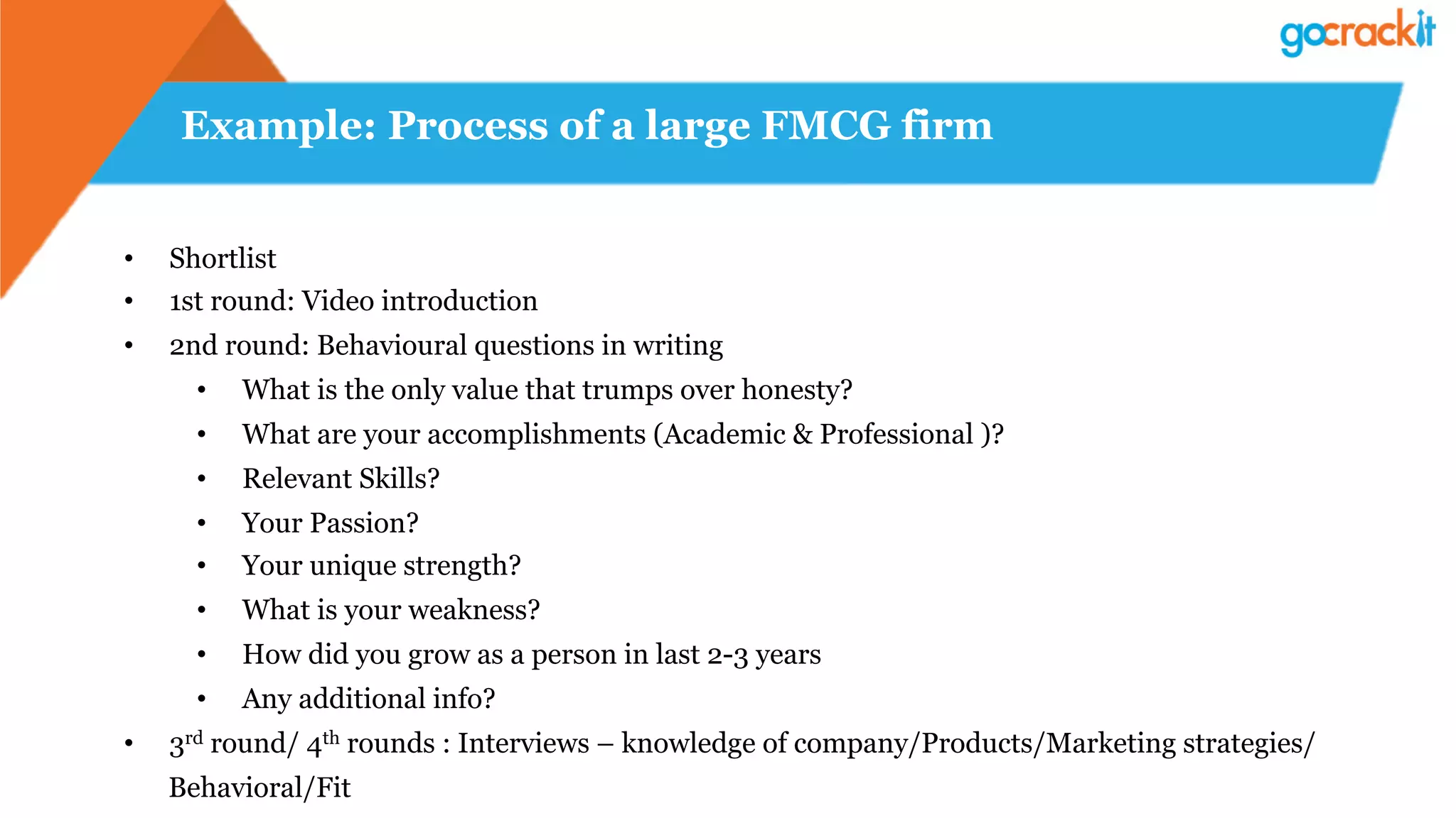 Example: Process of a large FMCG firm
•  Shortlist
•  1st round: Video introduction
•  2nd round: Behavioural questions in writing
•  What is the only value that trumps over honesty?
•  What are your accomplishments (Academic & Professional )?
•  Relevant Skills?
•  Your Passion?
•  Your unique strength?
•  What is your weakness?
•  How did you grow as a person in last 2-3 years
•  Any additional info?
•  3rd round/ 4th rounds : Interviews – knowledge of company/Products/Marketing strategies/
Behavioral/Fit
 