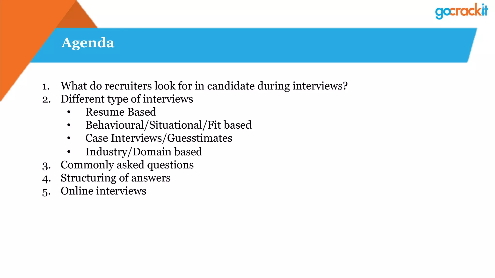 Agenda
1.  What do recruiters look for in candidate during interviews?
2.  Different type of interviews
•  Resume Based
•  Behavioural/Situational/Fit based
•  Case Interviews/Guesstimates
•  Industry/Domain based
3.  Commonly asked questions
4.  Structuring of answers
5.  Online interviews
 