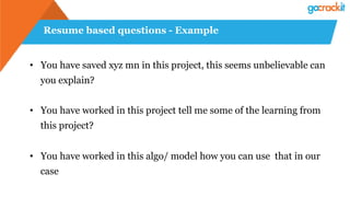 Resume based questions - Example
•  You have saved xyz mn in this project, this seems unbelievable can
you explain?
•  You have worked in this project tell me some of the learning from
this project?
•  You have worked in this algo/ model how you can use that in our
case
 