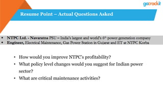 Resume Point – Actual Questions Asked
•  How would you improve NTPC’s profitability?
•  What policy level changes would you suggest for Indian power
sector?
•  What are critical maintenance activities?
 