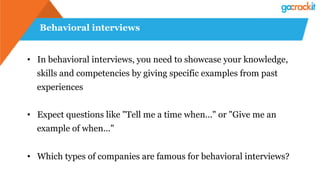 Behavioral interviews
•  In behavioral interviews, you need to showcase your knowledge,
skills and competencies by giving specific examples from past
experiences
•  Expect questions like "Tell me a time when..." or "Give me an
example of when..."
•  Which types of companies are famous for behavioral interviews?
 
