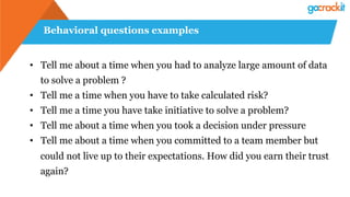 Behavioral questions examples
•  Tell me about a time when you had to analyze large amount of data
to solve a problem ?
•  Tell me a time when you have to take calculated risk?
•  Tell me a time you have take initiative to solve a problem?
•  Tell me about a time when you took a decision under pressure
•  Tell me about a time when you committed to a team member but
could not live up to their expectations. How did you earn their trust
again?
 