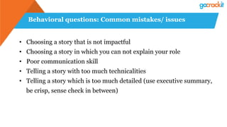 Behavioral questions: Common mistakes/ issues
•  Choosing a story that is not impactful
•  Choosing a story in which you can not explain your role
•  Poor communication skill
•  Telling a story with too much technicalities
•  Telling a story which is too much detailed (use executive summary,
be crisp, sense check in between)
 
