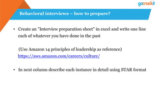 Behavioral interviews – how to prepare?
•  Create an ”Interview preparation sheet" in excel and write one line
each of whatever you have done in the past
(Use Amazon 14 principles of leadership as reference)
https://aws.amazon.com/careers/culture/
•  In next column describe each instance in detail using STAR format
 