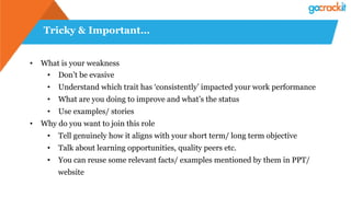 Tricky & Important…
•  What is your weakness
•  Don’t be evasive
•  Understand which trait has ‘consistently’ impacted your work performance
•  What are you doing to improve and what’s the status
•  Use examples/ stories
•  Why do you want to join this role
•  Tell genuinely how it aligns with your short term/ long term objective
•  Talk about learning opportunities, quality peers etc.
•  You can reuse some relevant facts/ examples mentioned by them in PPT/
website
 