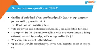 Some common questions - TMAY
•  One line of basic detail about you/ broad profile (years of exp, company
you worked in, graduation etc.)
•  Don’t take too much time here
•  Talk about your accomplishments (Academic, Professionals & Personal)
•  Try to prioritize the relevant accomplishments for the company and bring
out some relevant knowledge, skills as required for the job
•  Why you are interested in the job/ role
•  Optional: Close with something which you want recruiter to ask questions
on
 