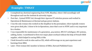 Example- TMSAY
•  I completed my electrical engineering from VJTI, Mumbai, where I did exceedingly well
throughout and was the institute & university topper
•  Post that , I joined NTPC Ltd, through their rigorous ET selection process and worked in
Operations & Maintenance at thermal and gas power stations.
•  I was the only woman who worked on the shopfloor in the powerplant, where typically women
were given desk jobs. I chose to be in Operations, since that’s core to NTPC and is very important
for a fresher.
•  I was responsible for maintenance of 2 generators, 424 motors, MV/LV switchgear, DC systems,
cabling, hoists. I contributed to first-ever major plant overhaul without the help of French OEM
supplier, which helped in saving INR 2.6 Mn
•  I look forward to work in roles such as XX, which will leverage on my past experience and
learnings from MBA
•  Later : First woman SAC member in history of IIMA, Harvard Published Cases
 