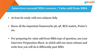 Interviews around MBA courses / Value add from MBA
•  At least be ready with two subjects fully
•  Know all the important frameworks 5S, 4P, BCG matrix, Porter's
etc.
•  For preparing for value add from MBA type of question, use your
Interview Preparation Sheet, in which add one more column and
write how you will do it differently post MBA
 