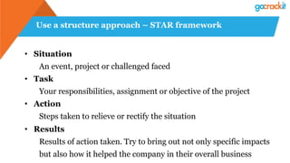 Use a structure approach – STAR framework
•  Situation
An event, project or challenged faced
•  Task
Your responsibilities, assignment or objective of the project
•  Action
Steps taken to relieve or rectify the situation
•  Results
Results of action taken. Try to bring out not only specific impacts
but also how it helped the company in their overall business
 
