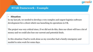 STAR framework - Example
•  Situation
In my last job, we needed to develop a very complex and urgent logistics software
development for a client which was launching its operations in UK.
The project was very critical since, if we did not do this, then our client will lose a lot of
money and we could also lose our current and potential deals.
In this situation I had to work alone as my coworker had a family emergency and
needed to miss work for some days.
 