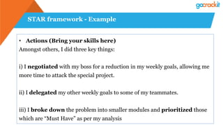 STAR framework - Example
•  Actions (Bring your skills here)
Amongst others, I did three key things:
i) I negotiated with my boss for a reduction in my weekly goals, allowing me
more time to attack the special project.
ii) I delegated my other weekly goals to some of my teammates.
iii) I broke down the problem into smaller modules and prioritized those
which are “Must Have” as per my analysis
 