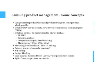 Samsung product management - Some concepts
Can you create product vision and product strategy of some products
which you like
What is UVP, how to identify, how do you communicate (with examples)
(VRIO?)
What are some of he frameworks for Market analysis
PESTLE
Industry Analysis
Competitor analysis/ benchmarking
Market sizing, TAM/ SAM/ SOM
Marketing frameworks: 5C, STP, 4P, Pricing
Primary research/ secondary research
A/B testing
Design Thinking
Lean Canvas, Business Model Canvas, Value proposition canvas
Agile, Customer persona, user stories
 