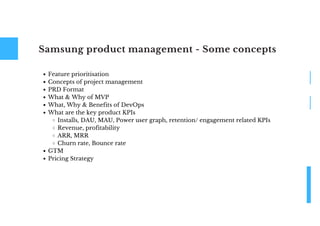 Samsung product management - Some concepts
Feature prioritisation
Concepts of project management
PRD Format
What & Why of MVP
What, Why & Benefits of DevOps
What are the key product KPIs
Installs, DAU, MAU, Power user graph, retention/ engagement related KPIs
Revenue, profitability
ARR, MRR
Churn rate, Bounce rate
GTM
Pricing Strategy
 