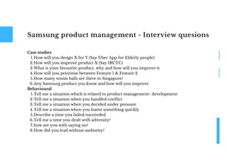 Samsung product management - Interview quesions
How will you design X for Y (Say Uber App for Elderly people)
How will you improve product X (Say IRCTC)
What is your favourite product, why and how will you improve it
How will you prioritise between Feature 1 & Feature 2
How many tennis balls are there in Singapore?
Any Samsung product you know and how will you improve
Tell me a situation which is related to product management/ development
Tell me a situation when you handled conflict
Tell me a situation when you decided under pressure
Tell me a situation when you learnt something quickly
Describe a time you failed/succeeded
Tell me a time you dealt with adversity?
how are you with saying no?
How did you lead without authority?
Case studies
1.
2.
3.
4.
5.
6.
Behavioural
1.
2.
3.
4.
5.
6.
7.
8.
 