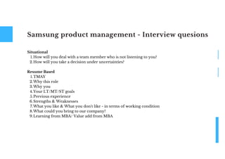 Samsung product management - Interview quesions
How will you deal with a team member who is not listening to you?
How will you take a decision under uncertainties?
TMAY
Why this role
Why you
Your LT/MT/ST goals
Previous experience
Strengths & Weaknesses
What you like & What you don't like - in terms of working condition
What could you bring to our company?
Learning from MBA/ Value add from MBA
Situational
1.
2.
Resume Based
1.
2.
3.
4.
5.
6.
7.
8.
9.
 