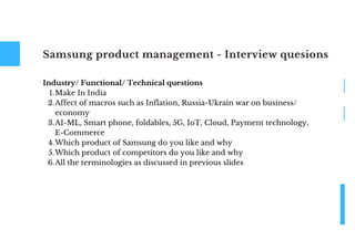 Samsung product management - Interview quesions
Make In India
Affect of macros such as Inflation, Russia-Ukrain war on business/
economy
AI-ML, Smart phone, foldables, 5G, IoT, Cloud, Payment technology,
E-Commerce
Which product of Samsung do you like and why
Which product of competitors do you like and why
All the terminologies as discussed in previous slides
Industry/ Functional/ Technical questions
1.
2.
3.
4.
5.
6.
 