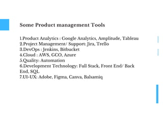 Some Product management Tools
1.Product Analytics : Google Analytics, Amplitude, Tableau
2.Project Management/ Support: Jira, Trello
3.DevOps : Jenkins, Bitbucket
4.Cloud : AWS, GCO, Azure
5.Quality: Automation
6.Development Technology: Full Stack, Front End/ Back
End, SQL
7.UI-UX: Adobe, Figma, Canva, Balsamiq
 
