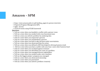 Amazon - SPM
https://www.amazon.jobs/en-gb/landing_pages/in-person-interview
Project & Program Management KPIs
Agile / Scrum
14/16 LP stories using STAR framework
Tell me a time when you handled a conflict with a person/ team
Tell me a time when you worked with cross functional team
Tell me a time you solved a problem by analysing data
Tell me a time when you improved a process
Tell me a time when you standardised a process
Tell me a time when you had to take decision under uncertainties
Tell me a time when you showcased bias for action
Tell me a time when you defined a KPI that helped in driving business result
Tell me a time when you had a conflict with your boss/ some other business head
Tell me a time when you escalated against someone
Tell me a time when you identified root cause of a problem
Tell me a time when you managed diverse stakeholders
Tell me a time when you worked under strict timelines
Tell me the biggest project/ program you managed
Tell me a time when you showcased ownership
Tell me a time when you prioritised
Tell me a time when you solved a problem creatively
Questions
 