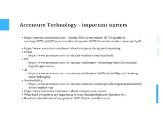 Accenture Technology - important starters
https://investor.accenture.com/~/media/Files/A/Accenture-IR-V3/quarterly-
earnings/2022/q4fy22/accenture-fourth-quarter-2022-financial-results-transcript-1.pdf
https://www.accenture.com/in-en/about/company/integrated-reporting
Cloud
https://www.accenture.com/us-en/case-studies/cloud/axa-bank
DT
https://www.accenture.com/us-en/case-studiesnew/technology/transformational-
digital-experiences
AI
https://www.accenture.com/us-en/case-studiesnew/artificial-intelligence/creating-
sense-belonging
Sustainability
https://www.accenture.com/us-en/case-studies/consulting/volkswagen-sustainability-
drives-market-cap
https://www.accenture.com/us-en/about/company/all-stories
What kind of projects are happening in your domain (Industry/function etc.)
Read technical details of any product SAP, Oracle, SalesForce etc.
 