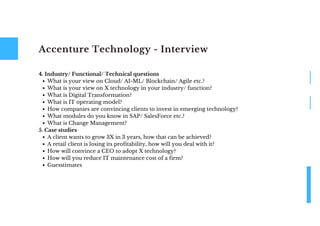 Accenture Technology - Interview
What is your view on Cloud/ AI-ML/ Blockchain/ Agile etc.?
What is your view on X technology in your industry/ function?
What is Digital Transformation?
What is IT operating model?
How companies are convincing clients to invest in emerging technology?
What modules do you know in SAP/ SalesForce etc.?
What is Change Management?
A client wants to grow 3X in 3 years, how that can be achieved?
A retail client is losing its profitability, how will you deal with it?
How will convince a CEO to adopt X technology?
How will you reduce IT maintenance cost of a firm?
Guesstimates
4. Industry/ Functional/ Technical questions
5. Case studies
 