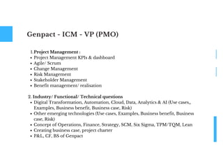 Genpact - ICM - VP (PMO)
Project Management :
Project Management KPIs & dashboard
Agile/ Scrum
Change Management
Risk Management
Stakeholder Management
Benefit management/ realisation
Digital Transformation, Automation, Cloud, Data, Analytics & AI (Use cases,,
Examples, Business benefit, Business case, Risk)
Other emerging technologies (Use cases, Examples, Business benefit, Business
case, Risk)
Concept of Operations, Finance, Strategy, SCM, Six Sigma, TPM/TQM, Lean
Creating business case, project charter
P&L, CF, BS of Genpact
1.
2. Industry/ Functional/ Technical questions
 