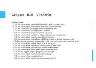 Genpact - ICM - VP (PMO)
Tell me a time when you handled a conflict with a person/ team
Tell me a time when you worked with cross functional team
Tell me a time you solved a problem by analysing data
Tell me a time when you improved a process
Tell me a time when you standardised a process
Tell me a time when you had to take decision under uncertainties
Tell me a time when you showcased bias for action
Tell me a time when you defined a KPI that helped in driving business result
Tell me a time when you had a conflict with your boss/ some other business head
Tell me a time when you escalated against someone
Tell me a time when you identified root cause of a problem
Tell me a time when you managed diverse stakeholders
Tell me a time when you worked under strict timelines
Tell me the biggest project/ program you managed
Tell me a time when you showcased ownership
Tell me a time when you prioritised
Tell me a time when you solved a problem creatively
3. Behavioural
 