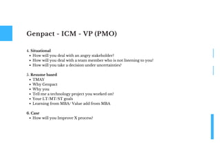 Genpact - ICM - VP (PMO)
How will you deal with an angry stakeholder?
How will you deal with a team member who is not listening to you?
How will you take a decision under uncertainties?
TMAY
Why Genpact
Why you
Tell me a technology project you worked on?
Your LT/MT/ST goals
Learning from MBA/ Value add from MBA
How will you Improve X process?
4. Situational
5. Resume based
6. Case
 