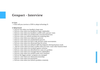 Genpact - Interview
How will you convince a CXO to adopt technology X
Tell me time when you handled a large team
Tell me a time when you handled an angry stakeholder
Tell me a time when you handled a conflict with a person/ team
Tell me a time when you worked with cross functional team
Tell me a time you solved a problem by analysing data
Tell me a time when you improved a process
Tell me a time when you standardised a process
Tell me a time when you had to take decision under uncertainties
Tell me a time when you showcased bias for action
Tell me a time when you defined a KPI that helped in driving business result
Tell me a time when you had a conflict with your boss/ some other business head
Tell me a time when you escalated against someone
Tell me a time when you identified root cause of a problem
Tell me a time when you managed diverse stakeholders
Tell me a time when you worked under strict timelines
Tell me the biggest project/ program you managed
Tell me a time when you showcased ownership
Tell me a time when you prioritised
Tell me a time when you solved a problem creatively
3. Cases
4. Behavioural
 