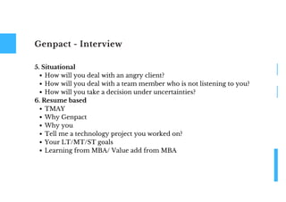 Genpact - Interview
How will you deal with an angry client?
How will you deal with a team member who is not listening to you?
How will you take a decision under uncertainties?
TMAY
Why Genpact
Why you
Tell me a technology project you worked on?
Your LT/MT/ST goals
Learning from MBA/ Value add from MBA
5. Situational
6. Resume based
 