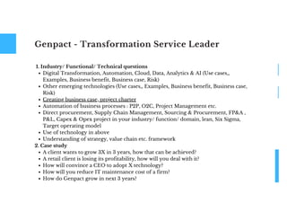 Genpact - Transformation Service Leader
Digital Transformation, Automation, Cloud, Data, Analytics & AI (Use cases,,
Examples, Business benefit, Business case, Risk)
Other emerging technologies (Use cases,, Examples, Business benefit, Business case,
Risk)
Creating business case, project charter
Automation of business processes : P2P, O2C, Project Management etc.
Direct procurement, Supply Chain Management, Sourcing & Procurement, FP&A ,
P&L, Capex & Opex project in your industry/ function/ domain, lean, Six Sigma,
Target operating model
Use of technology in above
Understanding of strategy, value chain etc. framework
A client wants to grow 3X in 3 years, how that can be achieved?
A retail client is losing its profitability, how will you deal with it?
How will convince a CEO to adopt X technology?
How will you reduce IT maintenance cost of a firm?
How do Genpact grow in next 3 years?
1. Industry/ Functional/ Technical questions
2. Case study
 
