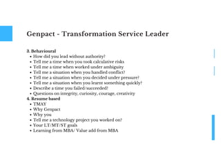 Genpact - Transformation Service Leader
How did you lead without authority?
Tell me a time when you took calculative risks
Tell me a time when worked under ambiguity
Tell me a situation when you handled conflict?
Tell me a situation when you decided under pressure?
Tell me a situation when you learnt something quickly?
Describe a time you failed/succeeded?
Questions on integrity, curiosity, courage, creativity
TMAY
Why Genpact
Why you
Tell me a technology project you worked on?
Your LT/MT/ST goals
Learning from MBA/ Value add from MBA
3. Behavioural
4. Resume based
 