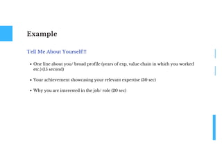 Example
One line about you/ broad profile (years of exp, value chain in which you worked
etc.) (15 second)
Your achievement showcasing your relevant expertise (30 sec)
Why you are interested in the job/ role (20 sec)
Tell Me About Yourself!!!
 