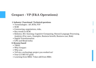 Genpact - VP (F&A Operations)
Terminologies : AP, RTR, PTP
SCM
Contracting, negotiations, risks,
Key trends in SCM
Robotics, M/c learning, Cognitive Computing, Natural Language Processing,
Analytics (Use cases,, Examples, Business benefit, Business case, Risk)
Digital Transformation
CPG and Retail indus
TMAY
Why Genpact
Why you
Tell me a technology project you worked on?
Your LT/MT/ST goals
Learning from MBA/ Value add from MBA
1. Industry/ Functional/ Technical questions
2. Resume based
 