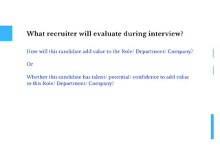 What recruiter will evaluate during interview?
How will this candidate add value to the Role/ Department/ Company?
Or
Whether this candidate has talent/ potential/ confidence to add value
to this Role/ Department/ Company?
 