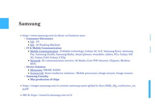 Samsung
https://www.samsung.com/in/about-us/business-area/
Consumer Electronics
VD : TV
DA : AI Washing Machine
IT & Mobile Communication
Mobile Communication : Foldable technology, Galaxy 5G, IoT, Samsung Knox, Samsung
Pay, Samsung Health, Samsung Bixby, Smart phones, wearables, tablets, PCs, Galaxy S10
5G, Galaxy Fold, Galaxy Z Flip
Network: 5G communication services: 5G Radio, Core NW element, Chipsets, Modem,
RFIC
Device Solution
Memories: DRAM, NAND
System LSI: Semi conductor solutions : Mobile processors, Image sensors, Image sensors
Samsung Foundry
Mas production of chips
https://images.samsung.com/is/content/samsung/assets/global/ir/docs/2022_3Q_conference_en
g.pdf
SRI-B: https://research.samsung.com/sri-b
 