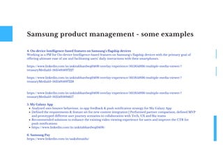 Samsung product management - some examples
Analysed user bounce behaviour, in-app feedback & push notification strategy for My Galaxy App
Defined the requirements & feature set for new content integration | Performed partner comparison, defined MVP
and prototyped different user journey scenarios in collaboration with Tech, UX and Biz teams
Recommended solutions to enhance the existing video viewing experience for users and improve the CTR for
push notifications
https://www.linkedin.com/in/ankitabhardwaj0408/
4. On-device Intelligence-based features on Samsung's flagship devices
Working as a PM for On-device Intelligence-based features on Samsung's flagship devices with the primary goal of
offering ultimate ease of use and facilitating users’ daily interactions with their smartphones.
https://www.linkedin.com/in/ankitabhardwaj0408/overlay/experience/1611854936/multiple-media-viewer/?
treasuryMediaId=1635495697227
https://www.linkedin.com/in/ankitabhardwaj0408/overlay/experience/1611854936/multiple-media-viewer/?
treasuryMediaId=1635495697228
https://www.linkedin.com/in/ankitabhardwaj0408/overlay/experience/1611854936/multiple-media-viewer/?
treasuryMediaId=1635495694617
5. My Galaxy App
6. Samsung Pay
https://www.linkedin.com/in/saakshinaidu/
 