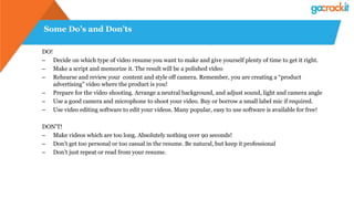 Some Do’s and Don’ts
DO!
– Decide on which type of video resume you want to make and give yourself plenty of time to get it right.
– Make a script and memorize it. The result will be a polished video
– Rehearse and review your content and style off camera. Remember, you are creating a “product
advertising” video where the product is you!
– Prepare for the video shooting. Arrange a neutral background, and adjust sound, light and camera angle
– Use a good camera and microphone to shoot your video. Buy or borrow a small label mic if required.
– Use video editing software to edit your videos. Many popular, easy to use software is available for free!
DON’T!
– Make videos which are too long. Absolutely nothing over 90 seconds!
– Don’t get too personal or too casual in the resume. Be natural, but keep it professional
– Don’t just repeat or read from your resume.
 