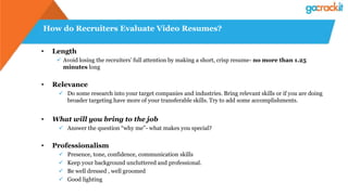 How do Recruiters Evaluate Video Resumes?
• Length
 Avoid losing the recruiters’ full attention by making a short, crisp resume- no more than 1.25
minutes long
• Relevance
 Do some research into your target companies and industries. Bring relevant skills or if you are doing
broader targeting have more of your transferable skills. Try to add some accomplishments.
• What will you bring to the job
 Answer the question “why me”- what makes you special?
• Professionalism
 Presence, tone, confidence, communication skills
 Keep your background uncluttered and professional.
 Be well dressed , well groomed
 Good lighting
 