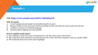 Sample 1
Link: https://www.youtube.com/watch?v=S2RrqP6qA-M
Why it is good:
1) A clear background and simple format (addressing the camera)
2) She gave details of what she learnt, which internships she did, and what she wants to gain from the job
3) Confident, yet down to earth body language
4) Attention paid to lighting and sound quality
How it could be made better:
1) She could give a more clear sense of what kind of a role she wants, and in which sector
2) She could stress what makes her a great fit for that role, in line with what companies want (e.g. specific skills)
3) She could talk about some of her career highlights
 