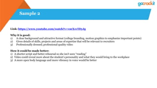 Sample 2
Link: https://www.youtube.com/watch?v=v2eX1vTDyJg
Why it is good:
1) A clear background and attractive format (college branding, motion graphics to emphasize important points)
2) Gives details of skills, projects and areas of expertise that will be relevant to recruiters
3) Professionally dressed; professional quality video
How it could be made better:
1) A shorter script and better rehearsal so she isn’t seen “reading”
2) Video could reveal more about the student’s personality and what they would bring to the workplace
3) A more open body language and more vibrancy in voice would be better
 