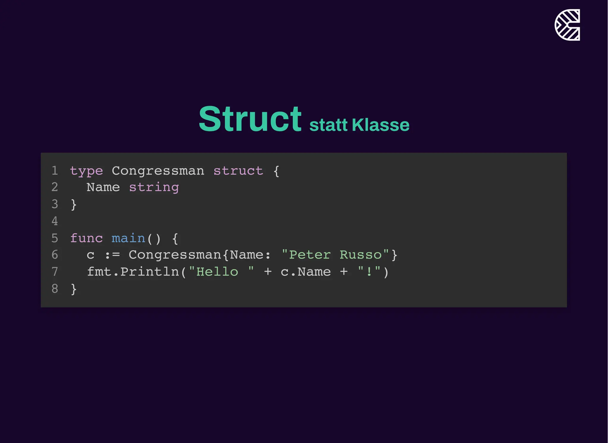 Struct statt Klasse
type Congressman struct {
Name string
}
1
2
3
4
func main() {
5
c := Congressman{Name: "Peter Russo"}
6
fmt.Println("Hello " + c.Name + "!")
7
}
8
c := Congressman{Name: "Peter Russo"}
fmt.Println("Hello " + c.Name + "!")
type Congressman struct {
1
Name string
2
}
3
4
func main() {
5
6
7
}
8
type Congressman struct {
Name string
}
func main() {
c := Congressman{Name: "Peter Russo"}
fmt.Println("Hello " + c.Name + "!")
}
1
2
3
4
5
6
7
8
 