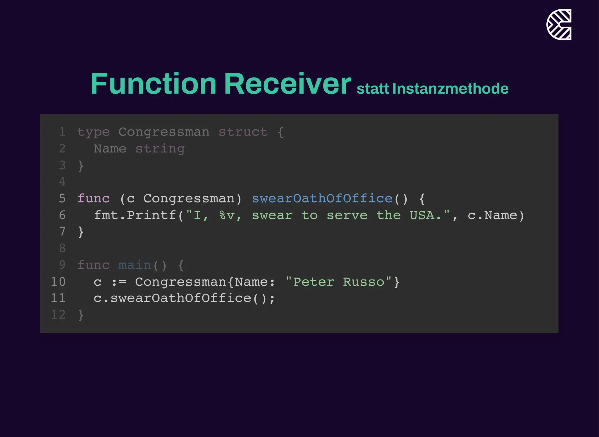 Function Receiverstatt Instanzmethode
func (c Congressman) swearOathOfOffice() {
fmt.Printf("I, %v, swear to serve the USA.", c.Name)
}
type Congressman struct {
1
Name string
2
}
3
4
5
6
7
8
func main() {
9
c := Congressman{Name: "Peter Russo"}
10
c.swearOathOfOffice();
11
}
12
func (c Congressman) swearOathOfOffice() {
fmt.Printf("I, %v, swear to serve the USA.", c.Name)
}
c := Congressman{Name: "Peter Russo"}
c.swearOathOfOffice();
type Congressman struct {
1
Name string
2
}
3
4
5
6
7
8
func main() {
9
10
11
}
12
 