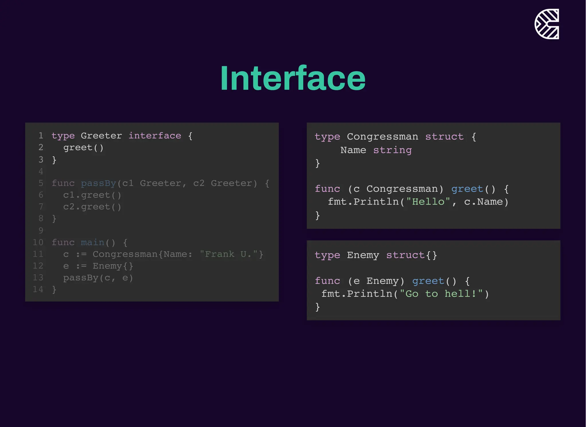 Interface
type Greeter interface {
greet()
}
1
2
3
4
func passBy(c1 Greeter, c2 Greeter) {
5
c1.greet()
6
c2.greet()
7
}
8
9
func main() {
10
c := Congressman{Name: "Frank U."}
11
e := Enemy{}
12
passBy(c, e)
13
}
14
func passBy(c1 Greeter, c2 Greeter) {
c1.greet()
c2.greet()
}
type Greeter interface {
1
greet()
2
}
3
4
5
6
7
8
9
func main() {
10
c := Congressman{Name: "Frank U."}
11
e := Enemy{}
12
passBy(c, e)
13
}
14
func main() {
c := Congressman{Name: "Frank U."}
e := Enemy{}
passBy(c, e)
}
type Greeter interface {
1
greet()
2
}
3
4
func passBy(c1 Greeter, c2 Greeter) {
5
c1.greet()
6
c2.greet()
7
}
8
9
10
11
12
13
14
type Greeter interface {
greet()
}
1
2
3
4
func passBy(c1 Greeter, c2 Greeter) {
5
c1.greet()
6
c2.greet()
7
}
8
9
func main() {
10
c := Congressman{Name: "Frank U."}
11
e := Enemy{}
12
passBy(c, e)
13
}
14
type Congressman struct {
Name string
}
func (c Congressman) greet() {
fmt.Println("Hello", c.Name)
}
type Enemy struct{}
func (e Enemy) greet() {
fmt.Println("Go to hell!")
}
 