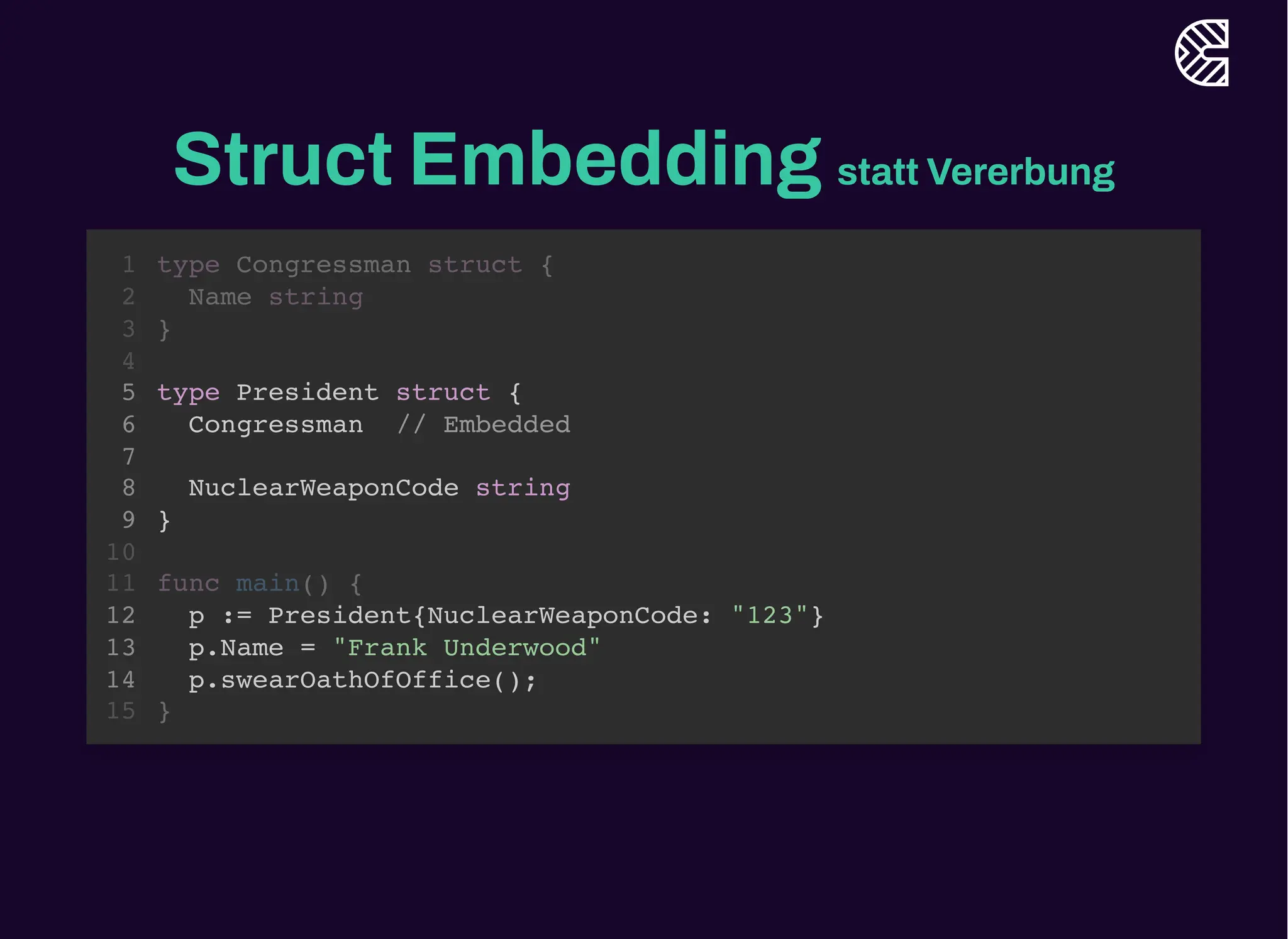 Struct Embedding statt Vererbung
type Congressman struct {
Name string
}
1
2
3
4
type President struct {
5
Congressman // Embedded
6
7
NuclearWeaponCode string
8
}
9
10
func main() {
11
p := President{NuclearWeaponCode: "123"}
12
p.Name = "Frank Underwood"
13
p.swearOathOfOffice();
14
}
15
type President struct {
Congressman // Embedded
NuclearWeaponCode string
}
type Congressman struct {
1
Name string
2
}
3
4
5
6
7
8
9
10
func main() {
11
p := President{NuclearWeaponCode: "123"}
12
p.Name = "Frank Underwood"
13
p.swearOathOfOffice();
14
}
15
type President struct {
Congressman // Embedded
NuclearWeaponCode string
}
p := President{NuclearWeaponCode: "123"}
p.Name = "Frank Underwood"
p.swearOathOfOffice();
type Congressman struct {
1
Name string
2
}
3
4
5
6
7
8
9
10
func main() {
11
12
13
14
}
15
 