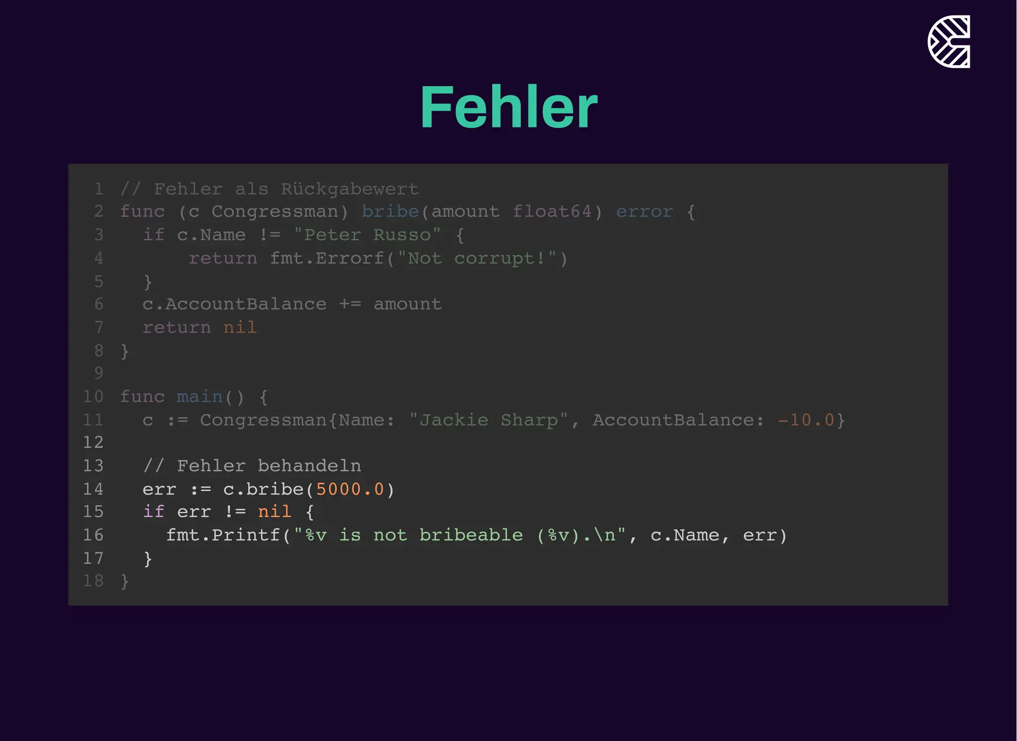 Fehler
// Fehler als Rückgabewert
func (c Congressman) bribe(amount float64) error {
if c.Name != "Peter Russo" {
return fmt.Errorf("Not corrupt!")
}
c.AccountBalance += amount
return nil
}
1
2
3
4
5
6
7
8
9
func main() {
10
c := Congressman{Name: "Jackie Sharp", AccountBalance: -10.0}
11
12
// Fehler behandeln
13
err := c.bribe(5000.0)
14
if err != nil {
15
fmt.Printf("%v is not bribeable (%v).n", c.Name, err)
16
}
17
}
18
// Fehler behandeln
err := c.bribe(5000.0)
if err != nil {
fmt.Printf("%v is not bribeable (%v).n", c.Name, err)
}
// Fehler als Rückgabewert
1
func (c Congressman) bribe(amount float64) error {
2
if c.Name != "Peter Russo" {
3
return fmt.Errorf("Not corrupt!")
4
}
5
c.AccountBalance += amount
6
return nil
7
}
8
9
func main() {
10
c := Congressman{Name: "Jackie Sharp", AccountBalance: -10.0}
11
12
13
14
15
16
17
}
18
 